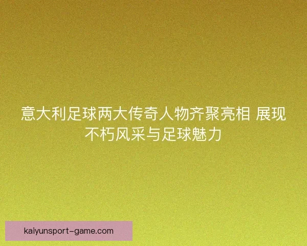 意大利足球两大传奇人物齐聚亮相 展现不朽风采与足球魅力