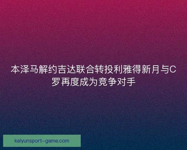 本泽马解约吉达联合转投利雅得新月与C罗再度成为竞争对手