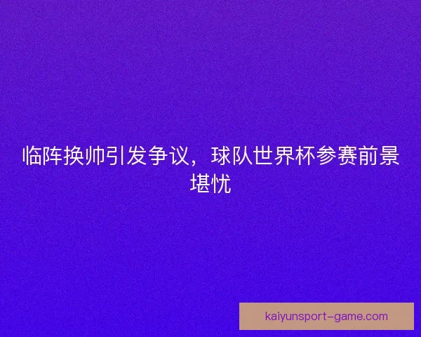 临阵换帅引发争议，球队世界杯参赛前景堪忧