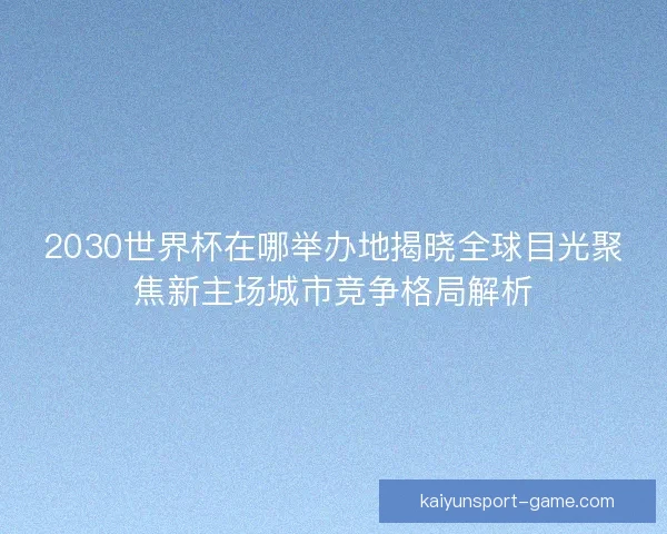2030世界杯在哪举办地揭晓全球目光聚焦新主场城市竞争格局解析