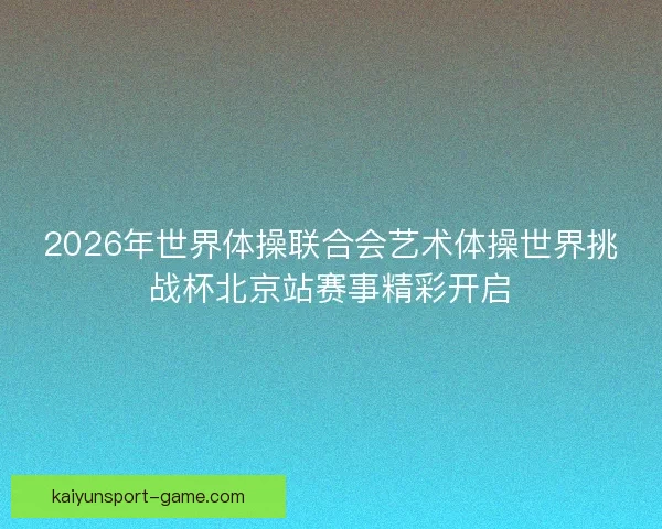 2026年世界体操联合会艺术体操世界挑战杯北京站赛事精彩开启 2026年世界体操联合会艺术体操世界挑战杯北京站赛事精彩开启